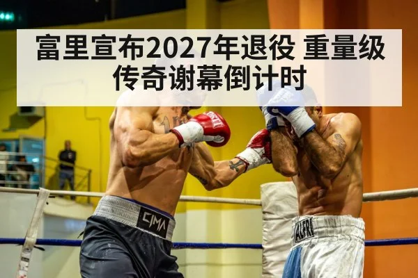 富里宣布2027年退役 重量级传奇谢幕倒计时