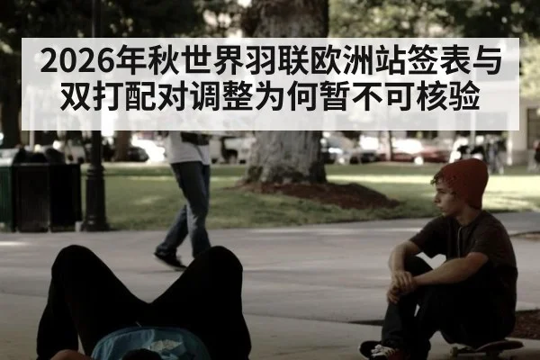 2026年秋世界羽联欧洲站签表与双打配对调整为何暂不可核验